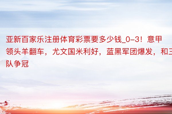 亚新百家乐注册体育彩票要多少钱_0-3！意甲领头羊翻车，尤文国米利好，蓝黑军团爆发，和三队争冠