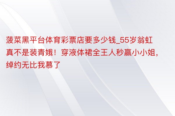 菠菜黑平台体育彩票店要多少钱_55岁翁虹真不是装青娥！穿液体裙全王人秒赢小小姐，绰约无比我慕了