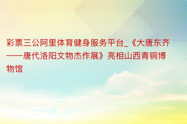 彩票三公阿里体育健身服务平台_《大唐东齐——唐代洛阳文物杰作展》亮相山西青铜博物馆