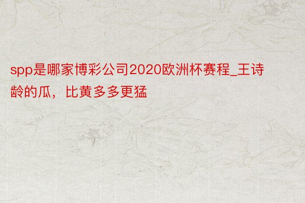 spp是哪家博彩公司2020欧洲杯赛程_王诗龄的瓜，比黄多多更猛