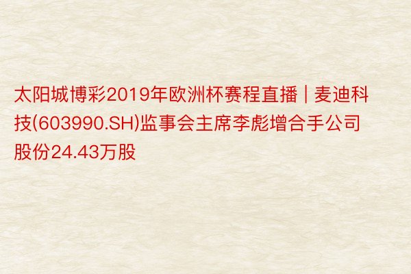 太阳城博彩2019年欧洲杯赛程直播 | 麦迪科技(603990.SH)监事会主席李彪增合手公司股份24.43万股