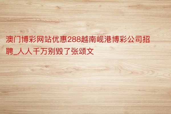澳门博彩网站优惠288越南岘港博彩公司招聘_人人千万别毁了张颂文