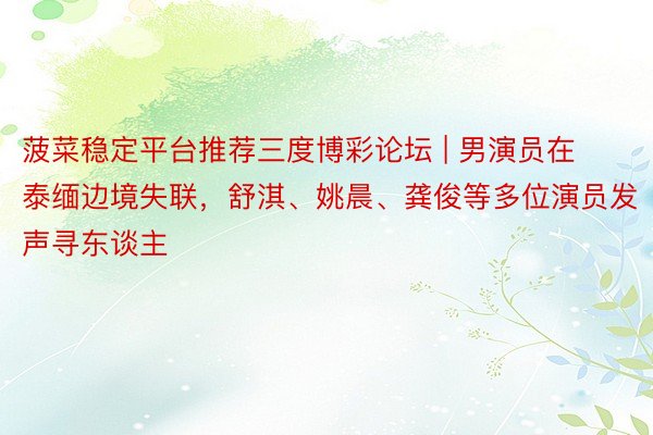 菠菜稳定平台推荐三度博彩论坛 | 男演员在泰缅边境失联，舒淇、姚晨、龚俊等多位演员发声寻东谈主