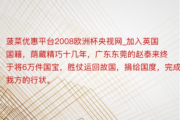 菠菜优惠平台2008欧洲杯央视网_加入英国国籍，荫藏精巧十几年，广东东莞的赵泰来终于将6万件国宝，胜仗运回故国，捐给国度，完成我方的行状。
