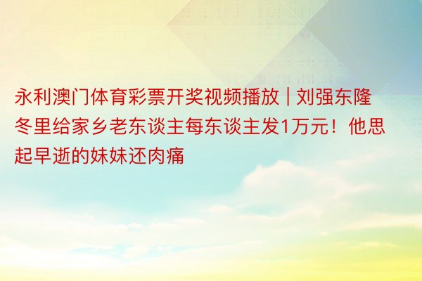 永利澳门体育彩票开奖视频播放 | 刘强东隆冬里给家乡老东谈主每东谈主发1万元！他思起早逝的妹妹还肉痛