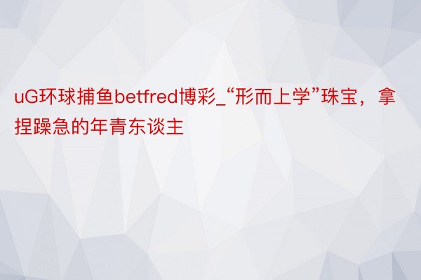 uG环球捕鱼betfred博彩_“形而上学”珠宝，拿捏躁急的年青东谈主