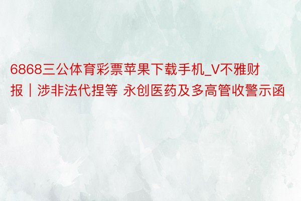6868三公体育彩票苹果下载手机_V不雅财报｜涉非法代捏等 永创医药及多高管收警示函