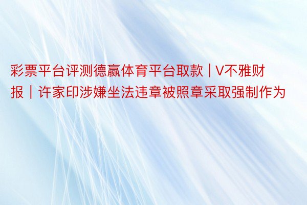 彩票平台评测德赢体育平台取款 | V不雅财报｜许家印涉嫌坐法违章被照章采取强制作为