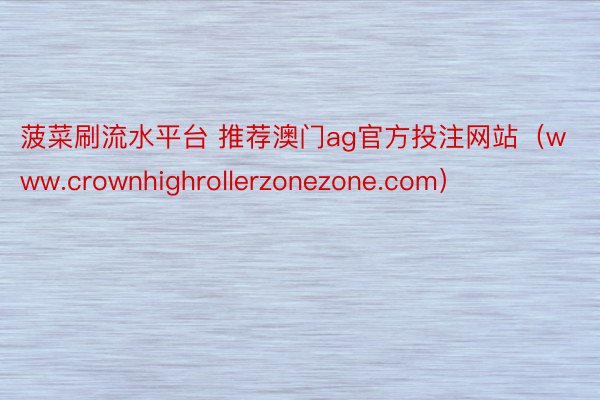 菠菜刷流水平台 推荐澳门ag官方投注网站（www.crownhighrollerzonezone.com）