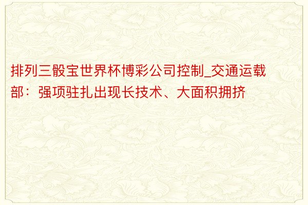 排列三骰宝世界杯博彩公司控制_交通运载部：强项驻扎出现长技术、大面积拥挤
