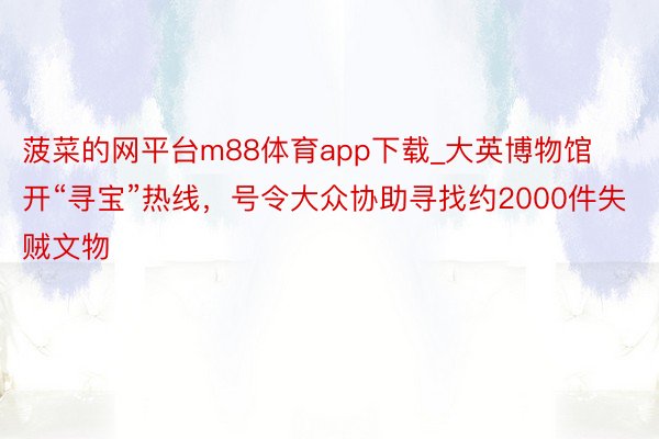 菠菜的网平台m88体育app下载_大英博物馆开“寻宝”热线，号令大众协助寻找约2000件失贼文物