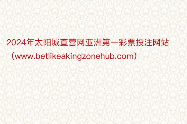 2024年太阳城直营网亚洲第一彩票投注网站（www.betlikeakingzonehub.com）