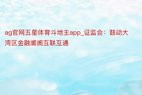 ag官网五星体育斗地主app_证监会：鼓动大湾区金融阛阓互联互通