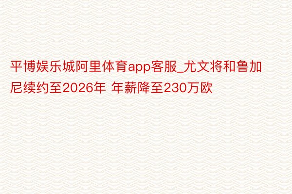 平博娱乐城阿里体育app客服_尤文将和鲁加尼续约至2026年 年薪降至230万欧