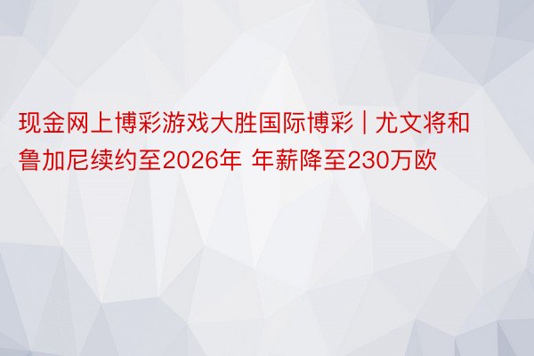 现金网上博彩游戏大胜国际博彩 | 尤文将和鲁加尼续约至2026年 年薪降至230万欧