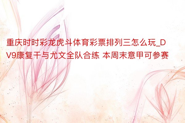 重庆时时彩龙虎斗体育彩票排列三怎么玩_DV9康复干与尤文全队合练 本周末意甲可参赛